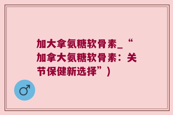 加大拿氨糖软骨素_“加拿大氨糖软骨素：关节保健新选择”)
