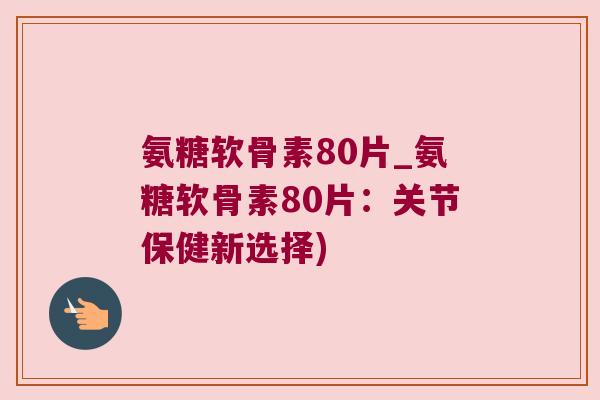 氨糖软骨素80片_氨糖软骨素80片：关节保健新选择)