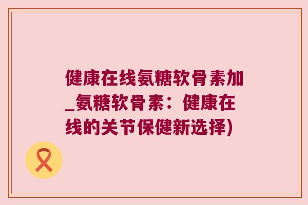 健康在线氨糖软骨素加_氨糖软骨素：健康在线的关节保健新选择)