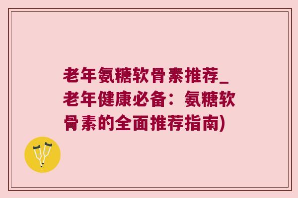 老年氨糖软骨素推荐_老年健康必备：氨糖软骨素的全面推荐指南)