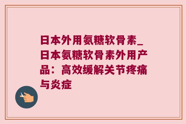 日本外用氨糖软骨素_日本氨糖软骨素外用产品:高效缓解关节与 日本外用氨糖软骨素_日本氨糖软骨素外用产品:高效缓解关节与