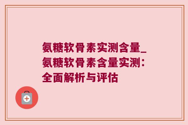 氨糖软骨素实测含量_氨糖软骨素含量实测:全面解析与评估 氨糖软骨素实测含量_氨糖软骨素含量实测:全面解析与评估