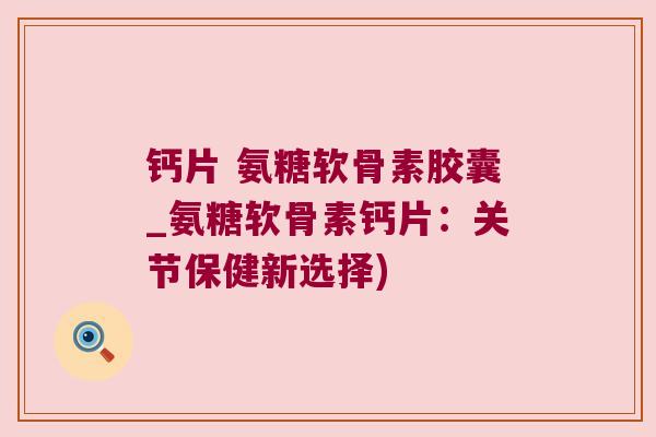 钙片 氨糖软骨素胶囊_氨糖软骨素钙片：关节保健新选择)