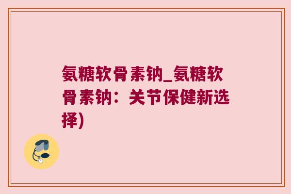 氨糖软骨素钠_氨糖软骨素钠：关节保健新选择)