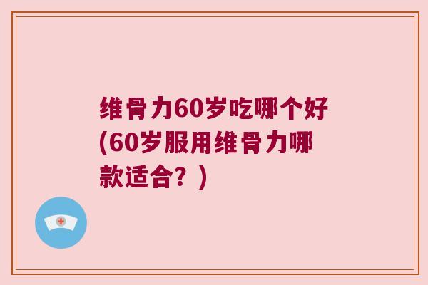 维骨力60岁吃哪个好(60岁服用维骨力哪款适合？)