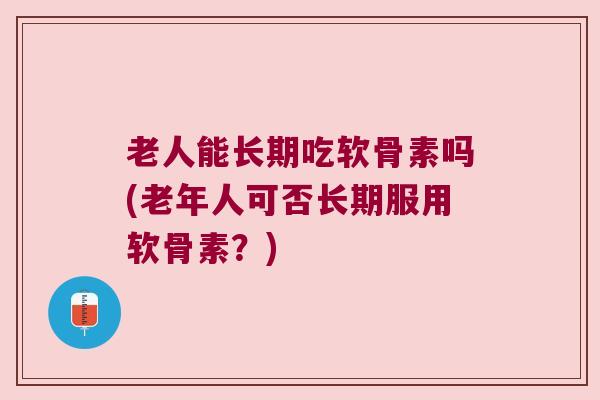 老人能长期吃软骨素吗(老年人可否长期服用软骨素?) 老人能长期吃软骨素吗(老年人可否长期服用软骨素?)