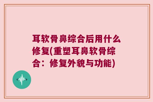 耳软骨鼻综合后用什么修复(重塑耳鼻软骨综合:修复外貌与功能) 耳软骨鼻综合后用什么修复(重塑耳鼻软骨综合:修复外貌与功能)
