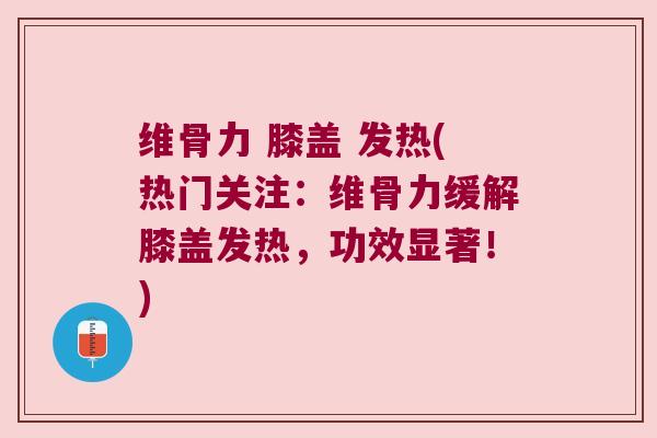维骨力 膝盖 发热(热门关注：维骨力缓解膝盖发热，功效显著！)