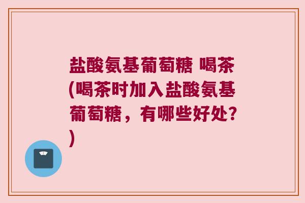 盐酸氨基葡萄糖 喝茶(喝茶时加入盐酸氨基葡萄糖,有哪些好处?) 盐酸氨基葡萄糖 喝茶(喝茶时加入盐酸氨基葡萄糖,有哪些好处?)