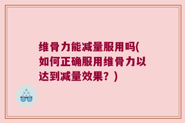 维骨力能减量服用吗(如何正确服用维骨力以达到减量效果?) 维骨力能减量服用吗(如何正确服用维骨力以达到减量效果?)