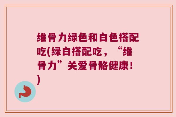 维骨力绿色和白色搭配吃(绿白搭配吃，“维骨力”关爱骨骼健康！)