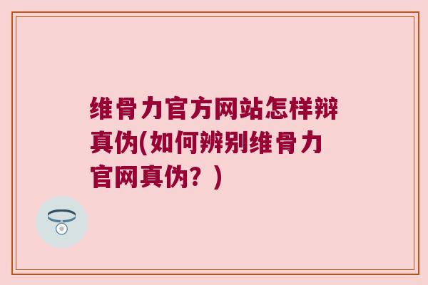 维骨力官方网站怎样辩真伪(如何辨别维骨力官网真伪？)