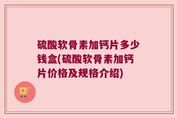 硫酸软骨素加钙片多少钱盒(硫酸软骨素加钙片价格及规格介绍)