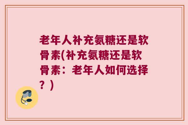 老年人补充氨糖还是软骨素(补充氨糖还是软骨素：老年人如何选择？)
