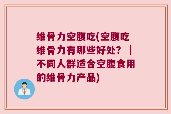 维骨力空腹吃(空腹吃维骨力有哪些好处？｜不同人群适合空腹食用的维骨力产品)
