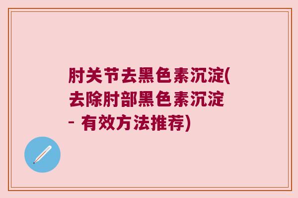 肘关节去黑色素沉淀(去除肘部黑色素沉淀 - 有效方法推荐) 肘关节去黑色素沉淀(去除肘部黑色素沉淀 - 有效方法推荐)