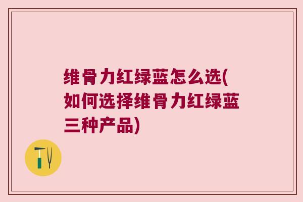 维骨力红绿蓝怎么选(如何选择维骨力红绿蓝三种产品) 维骨力红绿蓝怎么选(如何选择维骨力红绿蓝三种产品)