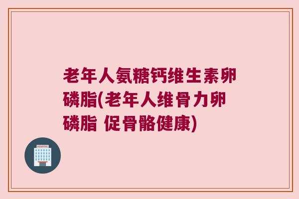 老年人氨糖钙维生素卵磷脂(老年人维骨力卵磷脂 促骨骼健康)