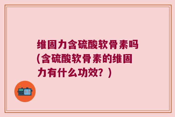 维固力含硫酸软骨素吗(含硫酸软骨素的维固力有什么功效？)