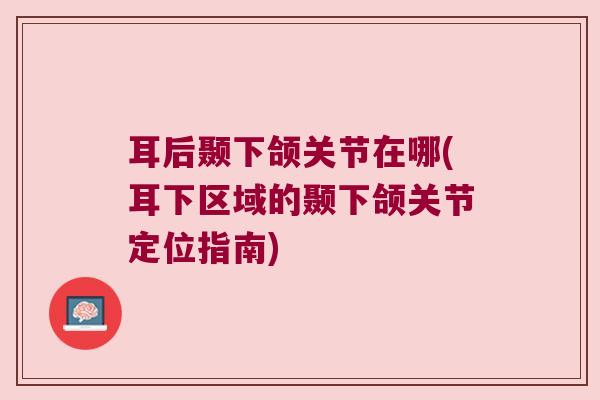 耳后颞下颌关节在哪(耳下区域的颞下颌关节定位指南) 耳后颞下颌关节在哪(耳下区域的颞下颌关节定位指南)