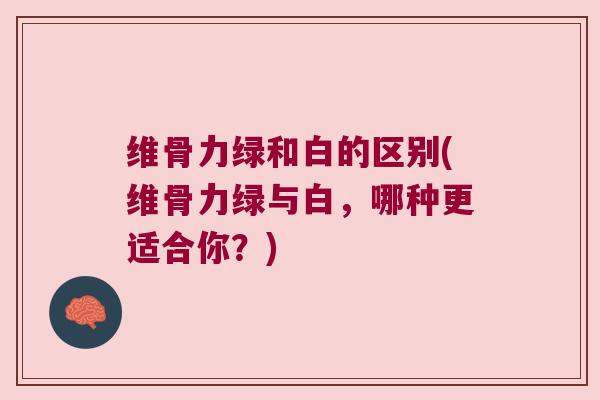 维骨力绿和白的区别(维骨力绿与白，哪种更适合你？)