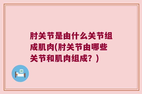 肘关节是由什么关节组成肌肉(肘关节由哪些关节和肌肉组成?) 肘关节是由什么关节组成肌肉(肘关节由哪些关节和肌肉组成?)
