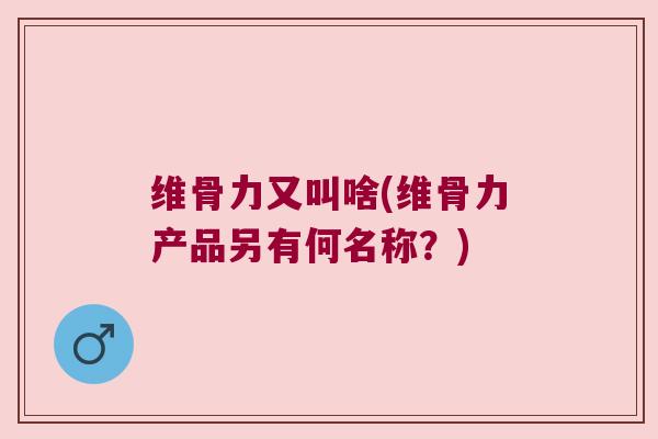 维骨力又叫啥(维骨力产品另有何名称？)