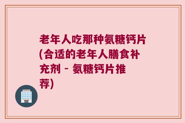 老年人吃那种氨糖钙片(合适的老年人膳食补充剂 - 氨糖钙片推荐)