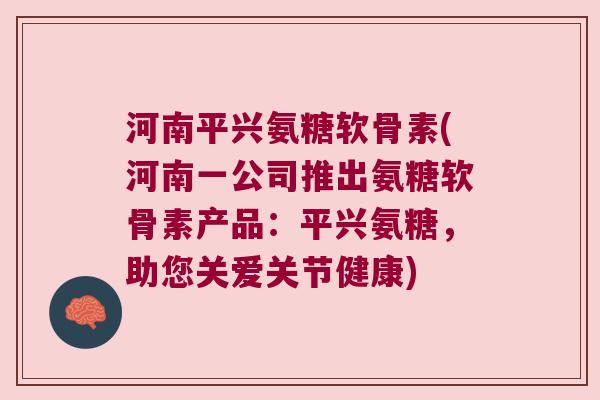 河南平兴氨糖软骨素(河南一公司推出氨糖软骨素产品:平兴氨糖,助您关爱关节健康) 河南平兴氨糖软骨素(河南一公司推出氨糖软骨素产品:平兴氨糖,助您关爱关节健康)