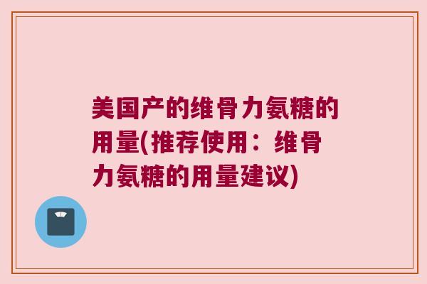 美国产的维骨力氨糖的用量(推荐使用:维骨力氨糖的用量建议) 美国产的维骨力氨糖的用量(推荐使用:维骨力氨糖的用量建议)