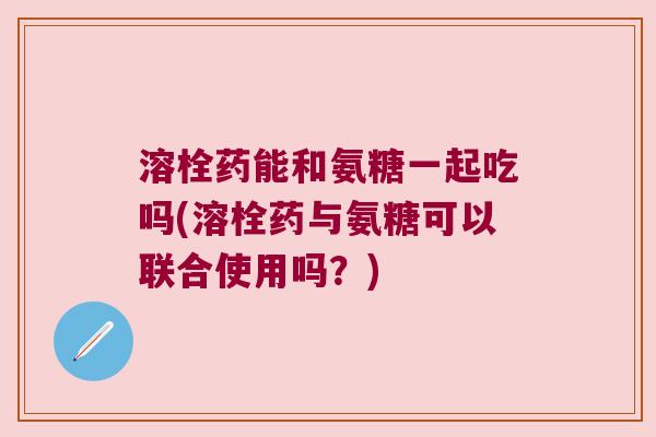 溶栓药能和氨糖一起吃吗(溶栓药与氨糖可以联合使用吗?) 溶栓药能和氨糖一起吃吗(溶栓药与氨糖可以联合使用吗?)