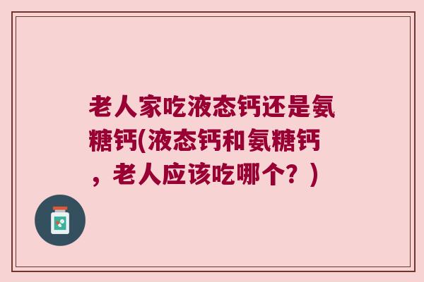 老人家吃液态钙还是氨糖钙(液态钙和氨糖钙,老人应该吃哪个?) 老人家吃液态钙还是氨糖钙(液态钙和氨糖钙,老人应该吃哪个?)