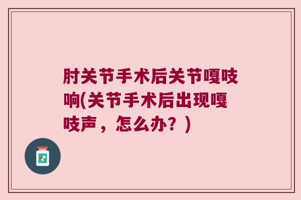 肘关节手术后关节嘎吱响(关节手术后出现嘎吱声，怎么办？)