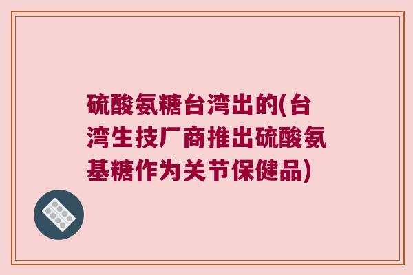 硫酸氨糖台湾出的(台湾生技厂商推出硫酸氨基糖作为关节保健品) 硫酸氨糖台湾出的(台湾生技厂商推出硫酸氨基糖作为关节保健品)