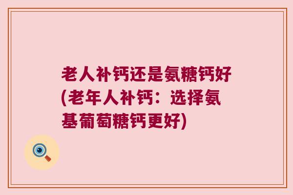 老人补钙还是氨糖钙好(老年人补钙：选择氨基葡萄糖钙更好)