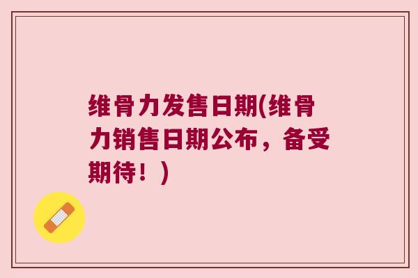维骨力发售日期(维骨力销售日期公布，备受期待！)