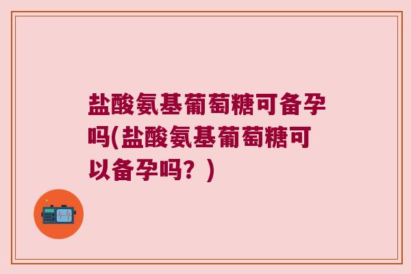 盐酸氨基葡萄糖可备孕吗(盐酸氨基葡萄糖可以备孕吗?) 盐酸氨基葡萄糖可备孕吗(盐酸氨基葡萄糖可以备孕吗?)