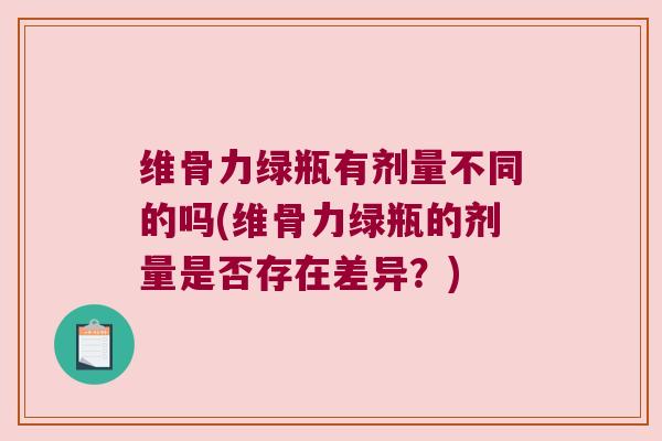 维骨力绿瓶有剂量不同的吗(维骨力绿瓶的剂量是否存在差异？)