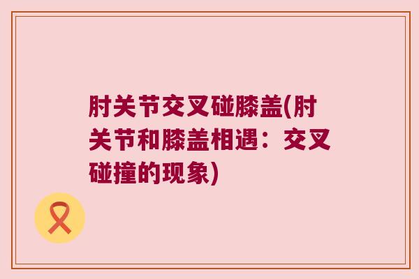 肘关节交叉碰膝盖(肘关节和膝盖相遇:交叉碰撞的现象) 肘关节交叉碰膝盖(肘关节和膝盖相遇:交叉碰撞的现象)