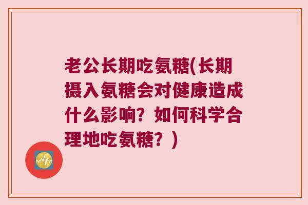 老公长期吃氨糖(长期摄入氨糖会对健康造成什么影响?如何科学合理地吃氨糖?) 老公长期吃氨糖(长期摄入氨糖会对健康造成什么影响?如何科学合理地吃氨糖?)