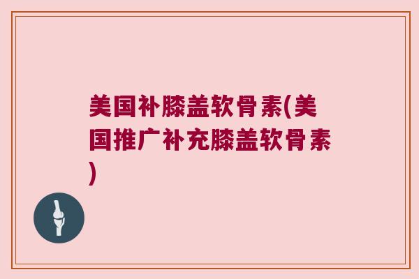 美国补膝盖软骨素(美国推广补充膝盖软骨素) 美国补膝盖软骨素(美国推广补充膝盖软骨素)