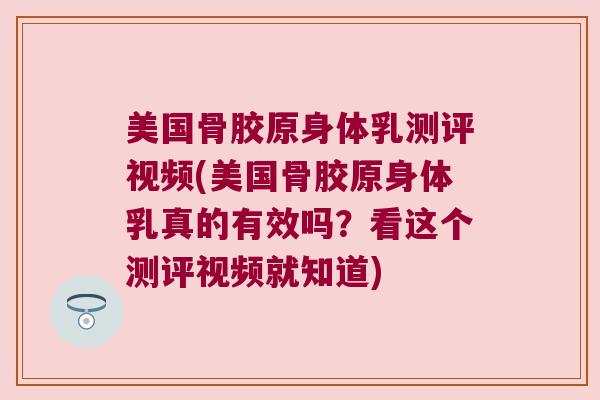 美国骨胶原身体乳测评视频(美国骨胶原身体乳真的有效吗？看这个测评视频就知道)