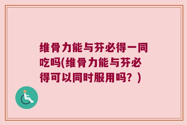 维骨力能与芬必得一同吃吗(维骨力能与芬必得可以同时服用吗？)