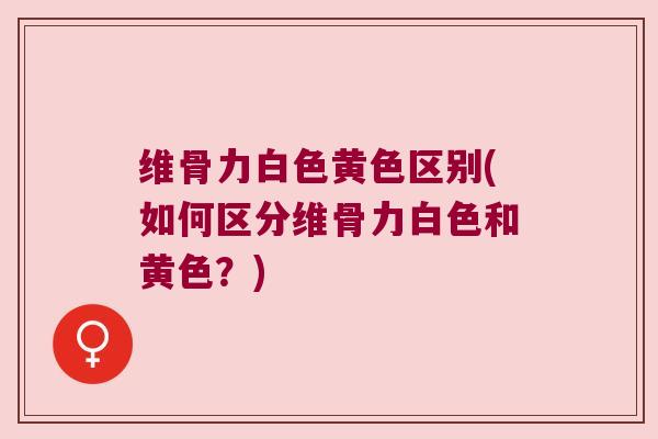 维骨力白色黄色区别(如何区分维骨力白色和黄色?) 维骨力白色黄色区别(如何区分维骨力白色和黄色?)
