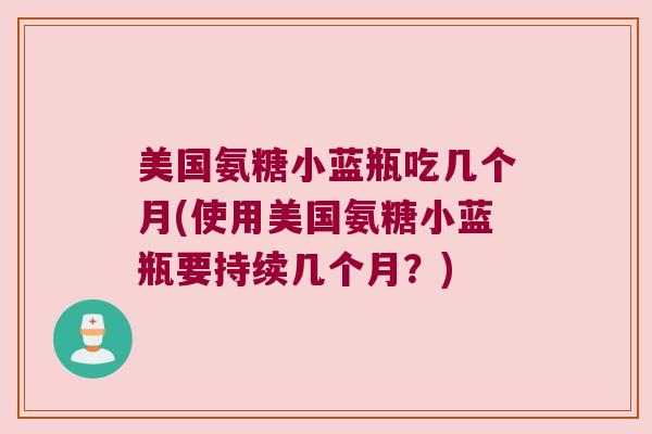 美国氨糖小蓝瓶吃几个月(使用美国氨糖小蓝瓶要持续几个月?) 美国氨糖小蓝瓶吃几个月(使用美国氨糖小蓝瓶要持续几个月?)