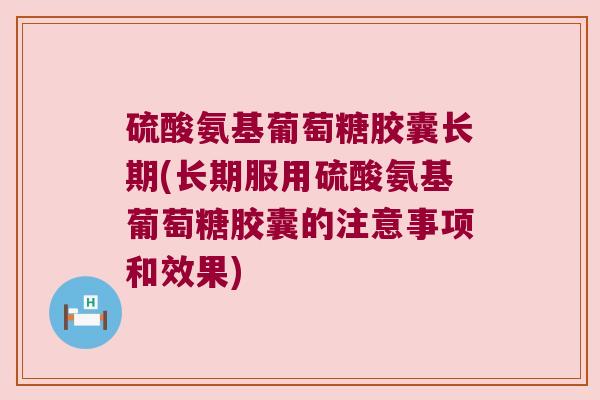 硫酸氨基葡萄糖胶囊长期(长期服用硫酸氨基葡萄糖胶囊的注意事项和效果)