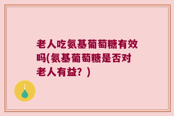 老人吃氨基葡萄糖有效吗(氨基葡萄糖是否对老人有益？)