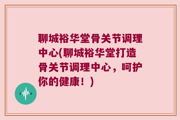 聊城裕华堂骨关节调理中心(聊城裕华堂打造骨关节调理中心，呵护你的健康！)
