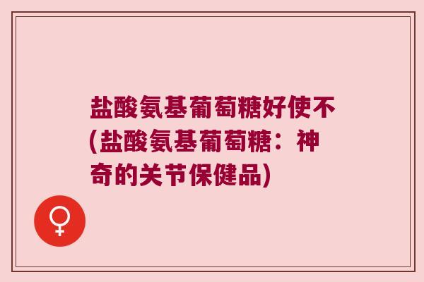 盐酸氨基葡萄糖好使不(盐酸氨基葡萄糖:神奇的关节保健品) 盐酸氨基葡萄糖好使不(盐酸氨基葡萄糖:神奇的关节保健品)
