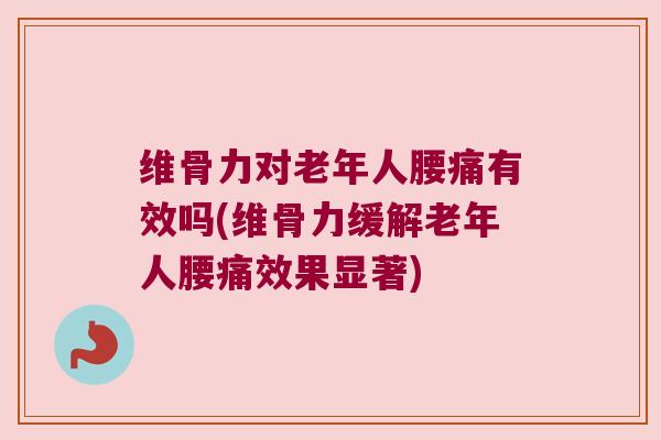维骨力对老年人腰痛有效吗(维骨力缓解老年人腰痛效果显著)